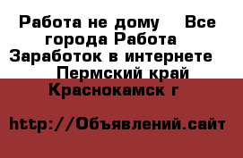 Работа не дому. - Все города Работа » Заработок в интернете   . Пермский край,Краснокамск г.